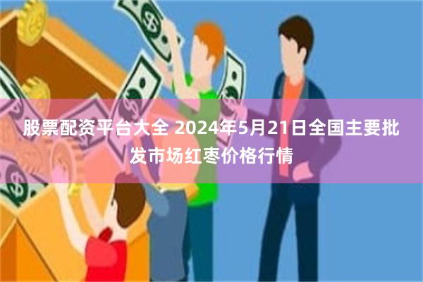 股票配资平台大全 2024年5月21日全国主要批发市场红枣价格行情