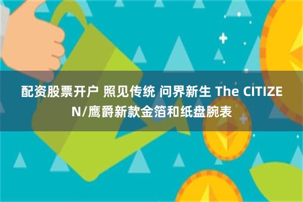 配资股票开户 照见传统 问界新生 The CITIZEN/鹰爵新款金箔和纸盘腕表