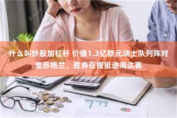 什么叫炒股加杠杆 价值1.3亿欧元瑞士队列阵对垒苏格兰，胜券在握挺进淘汰赛