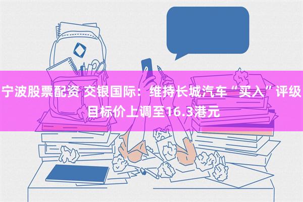 宁波股票配资 交银国际：维持长城汽车“买入”评级 目标价上调至16.3港元