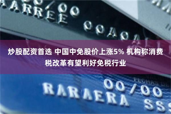 炒股配资首选 中国中免股价上涨5% 机构称消费税改革有望利好免税行业