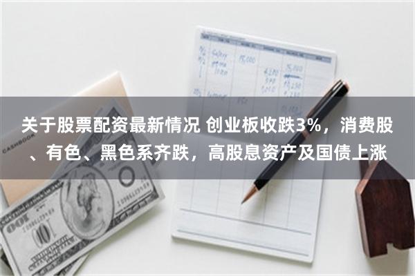 关于股票配资最新情况 创业板收跌3%，消费股、有色、黑色系齐跌，高股息资产及国债上涨