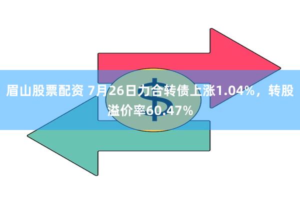 眉山股票配资 7月26日力合转债上涨1.04%，转股溢价率60.47%