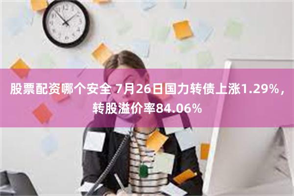 股票配资哪个安全 7月26日国力转债上涨1.29%，转股溢价率84.06%