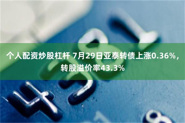 个人配资炒股杠杆 7月29日亚泰转债上涨0.36%，转股溢价率43.3%