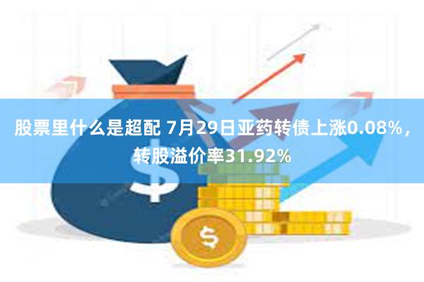 股票里什么是超配 7月29日亚药转债上涨0.08%，转股溢价率31.92%