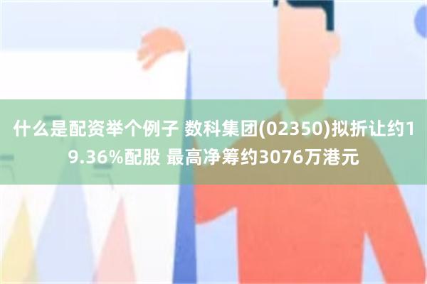 什么是配资举个例子 数科集团(02350)拟折让约19.36%配股 最高净筹约3076万港元