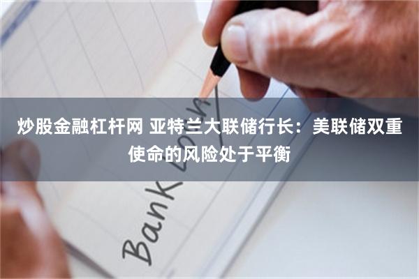 炒股金融杠杆网 亚特兰大联储行长：美联储双重使命的风险处于平衡