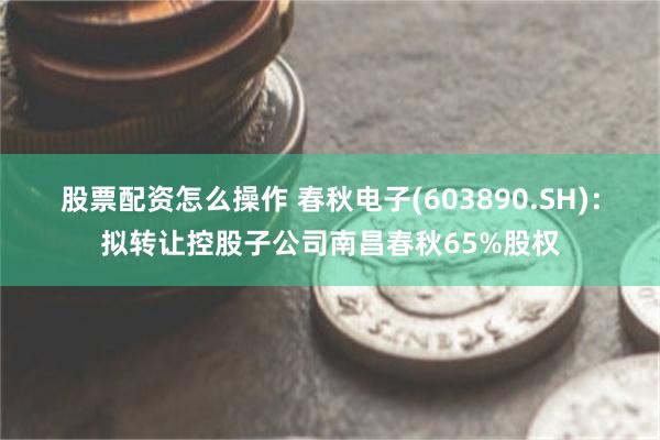 股票配资怎么操作 春秋电子(603890.SH)：拟转让控股子公司南昌春秋65%股权