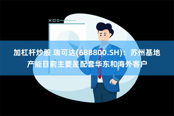 加杠杆炒股 瑞可达(688800.SH)：苏州基地产能目前主要是配套华东和海外客户