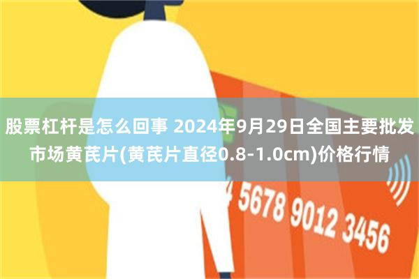 股票杠杆是怎么回事 2024年9月29日全国主要批发市场黄芪片(黄芪片直径0.8-1.0cm)价格行情