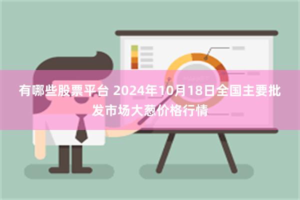 有哪些股票平台 2024年10月18日全国主要批发市场大葱价格行情