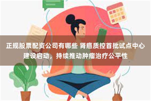 正规股票配资公司有哪些 肾癌质控首批试点中心建设启动，持续推动肿瘤治疗公平性