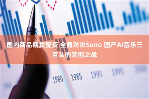 国内商品期货配资 全面对决Suno 国产AI音乐三巨头的突围之战