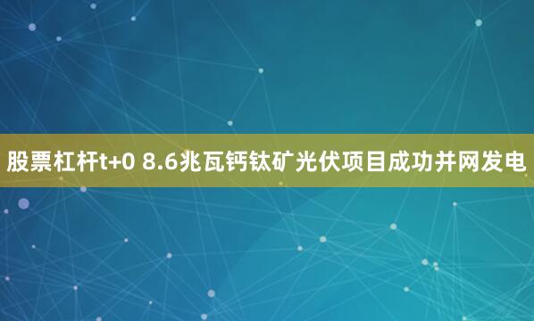 股票杠杆t+0 8.6兆瓦钙钛矿光伏项目成功并网发电