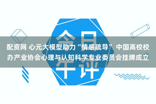 配资网 心元大模型助力“情感疏导” 中国高校校办产业协会心理与认知科学专业委员会挂牌成立