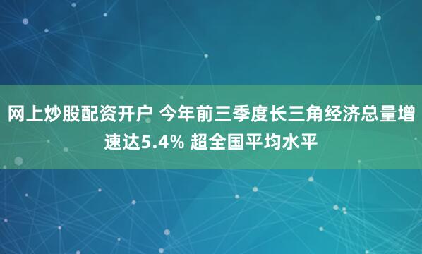 网上炒股配资开户 今年前三季度长三角经济总量增速达5.4% 超全国平均水平