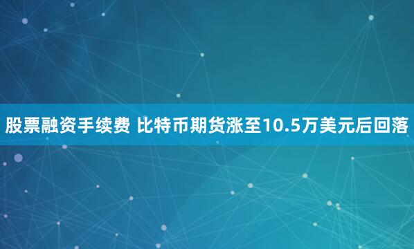 股票融资手续费 比特币期货涨至10.5万美元后回落