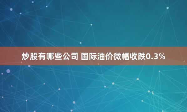 炒股有哪些公司 国际油价微幅收跌0.3%