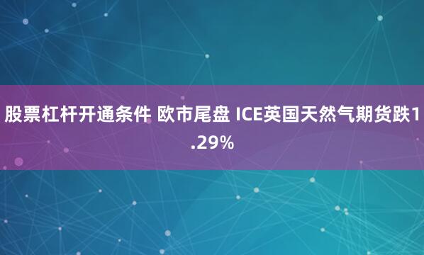 股票杠杆开通条件 欧市尾盘 ICE英国天然气期货跌1.29%