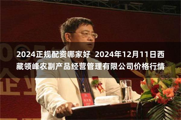 2024正规配资哪家好  2024年12月11日西藏领峰农副产品经营管理有限公司价格行情