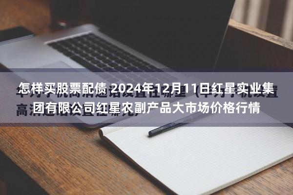 怎样买股票配债 2024年12月11日红星实业集团有限公司红星农副产品大市场价格行情