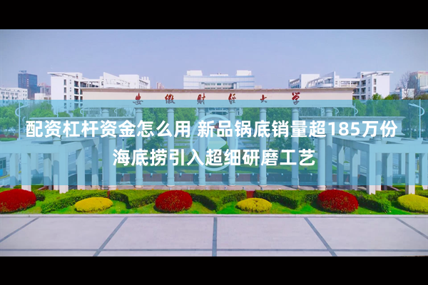 配资杠杆资金怎么用 新品锅底销量超185万份 海底捞引入超细研磨工艺