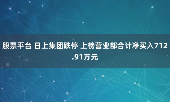 股票平台 日上集团跌停 上榜营业部合计净买入712.91万元