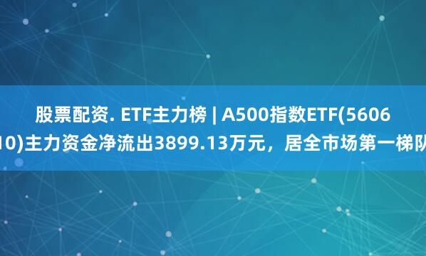 股票配资. ETF主力榜 | A500指数ETF(560610)主力资金净流出3899.13万元，居全市场第一梯队