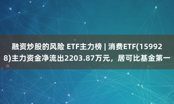 融资炒股的风险 ETF主力榜 | 消费ETF(159928)主力资金净流出2203.87万元，居可比基金第一