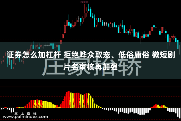 证券怎么加杠杆 拒绝哗众取宠、低俗庸俗 微短剧片名审核再加强