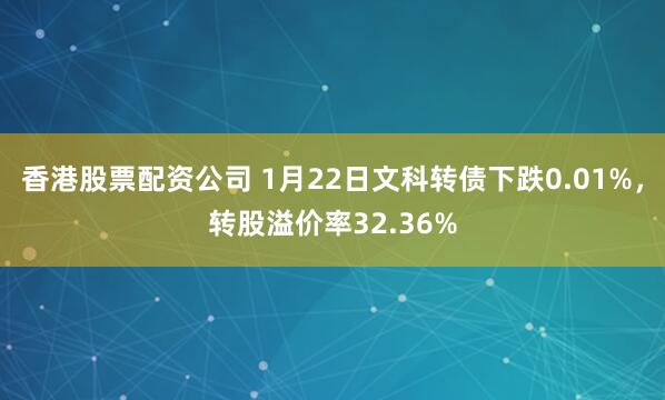 香港股票配资公司 1月22日文科转债下跌0.01%，转股溢价率32.36%