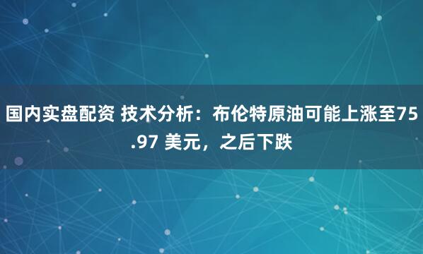 国内实盘配资 技术分析：布伦特原油可能上涨至75.97 美元，之后下跌