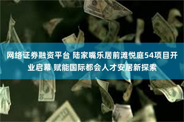 网络证劵融资平台 陆家嘴乐居前滩悦庭54项目开业启幕 赋能国际都会人才安居新探索