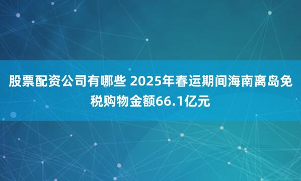 股票配资公司有哪些 2025年春运期间海南离岛免税购物金额66.1亿元