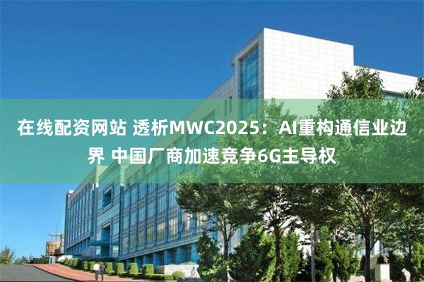 在线配资网站 透析MWC2025：AI重构通信业边界 中国厂商加速竞争6G主导权