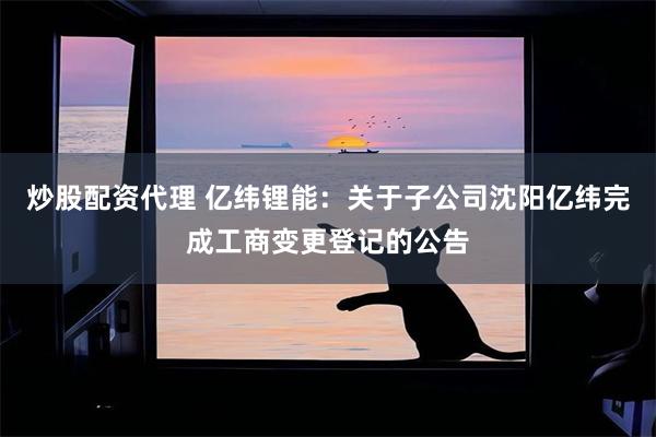 炒股配资代理 亿纬锂能：关于子公司沈阳亿纬完成工商变更登记的公告